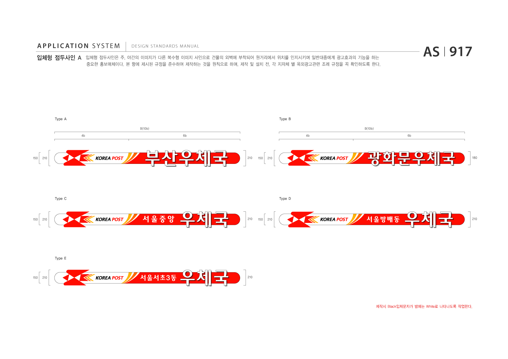 APPLICATION SYSTEM 입체형 점두사인 A  DESIGN STANDARDS MANUAL  입체형 점두사인은 주, 야간의 이미지가 다른 복수형 이미지 사인으로 건물의 외벽에 부착되어 원거리에서 위치를 인지시키며 일반대중에게 광고효과의 기능을 하는 중요한 홍보매체이다. 본 항에 제시된 규정을 준수하여 제작하는 것을 원칙으로 하며, 제작 및 설치 전, 각 지자체 별 옥외광고관련 조례 규정을 꼭 확인하도록 한다.  AS I 917  Type A B(10b) 4b 6b  Type B B(10b) 4b 6b  150  210  210  150  210  Type C  Type D  150  210  210  150  210  Type E  150  210  210  제작시 Black입체문자가 밤에는 White로 나타나도록 작업한다.